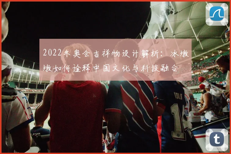 2022冬奥会吉祥物设计解析：冰墩墩如何诠释中国文化与科技融合