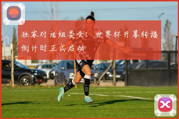 独家对话组委会：世界杯开幕转播倒计时正式启动
