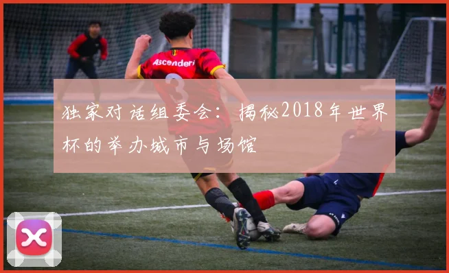 独家对话组委会:揭秘2018年世界杯的举办城市与场馆