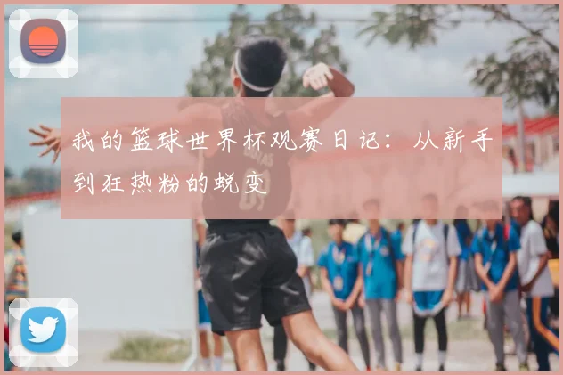 我的篮球世界杯观赛日记:从新手到狂热粉的蜕变