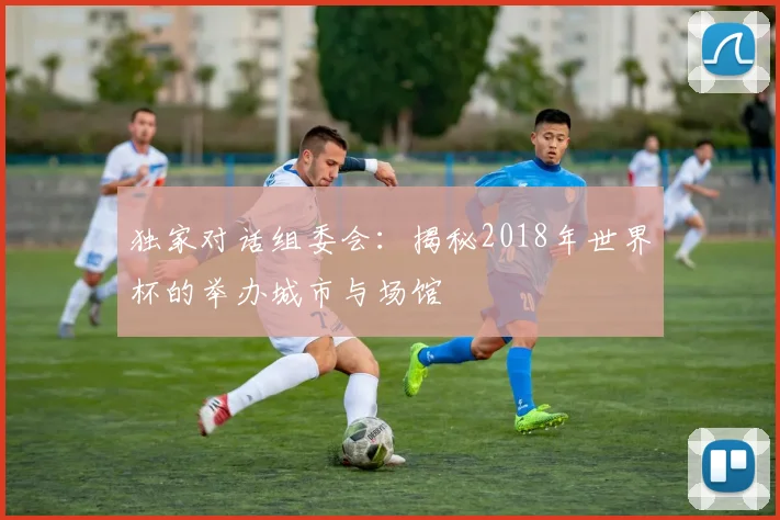 独家对话组委会：揭秘2018年世界杯的举办城市与场馆