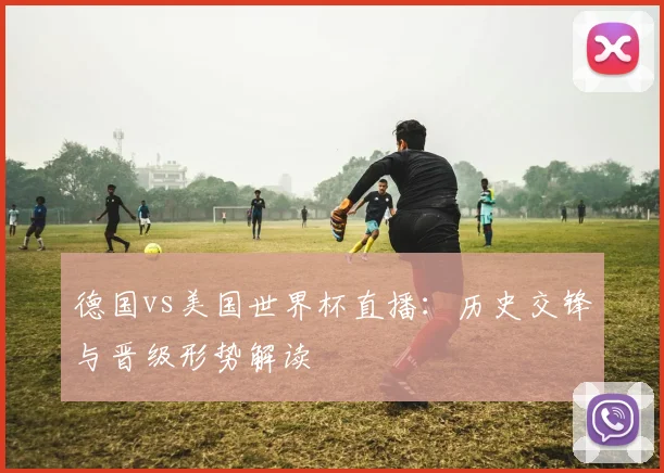 德国vs美国世界杯直播：历史交锋与晋级形势解读