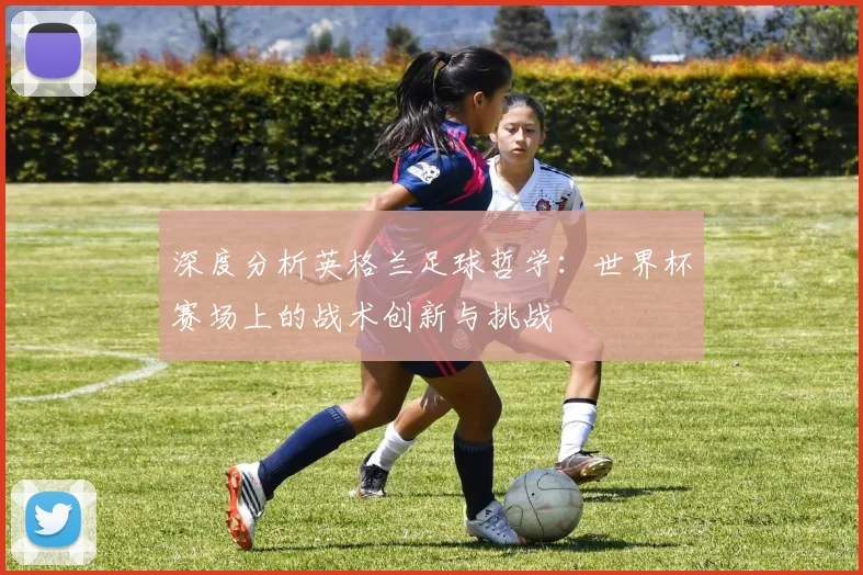 深度分析英格兰足球哲学：世界杯赛场上的战术创新与挑战