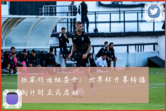 独家对话组委会:世界杯开幕转播倒计时正式启动