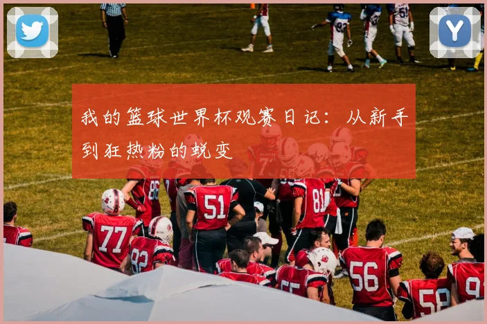 我的篮球世界杯观赛日记：从新手到狂热粉的蜕变