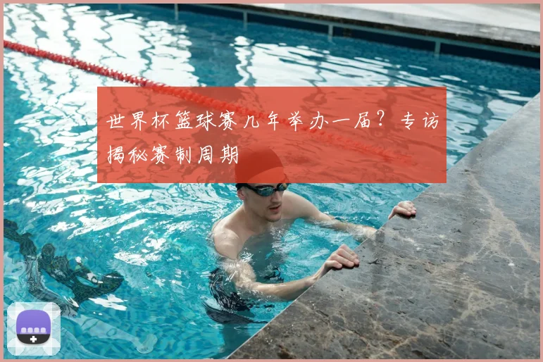 世界杯篮球赛几年举办一届?专访揭秘赛制周期